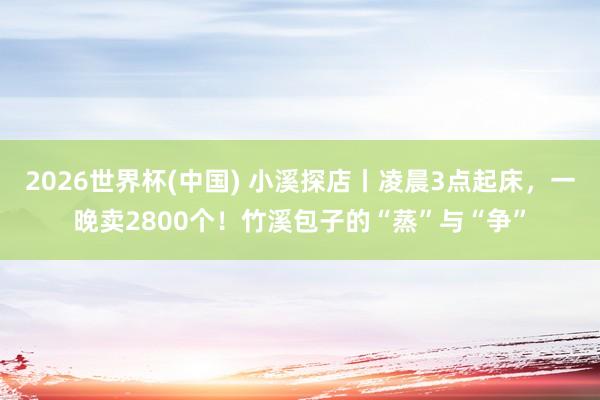 2026世界杯(中国) 小溪探店丨凌晨3点起床，一晚卖2800个！竹溪包子的“蒸”与“争”