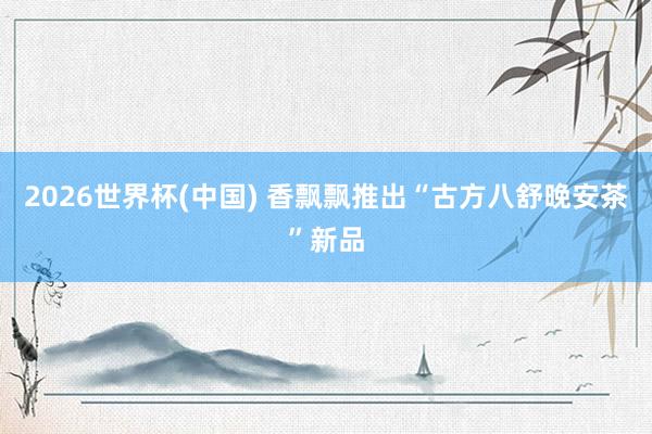 2026世界杯(中国) 香飘飘推出“古方八舒晚安茶”新品