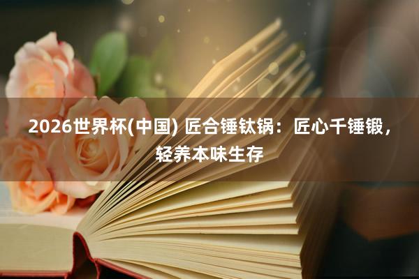 2026世界杯(中国) 匠合锤钛锅：匠心千锤锻，轻养本味生存