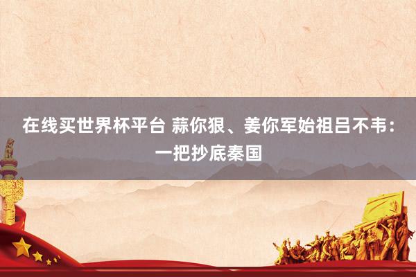 在线买世界杯平台 蒜你狠、姜你军始祖吕不韦：一把抄底秦国