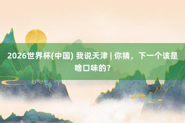 2026世界杯(中国) 我说天津 | 你猜，下一个该是啥口味的？