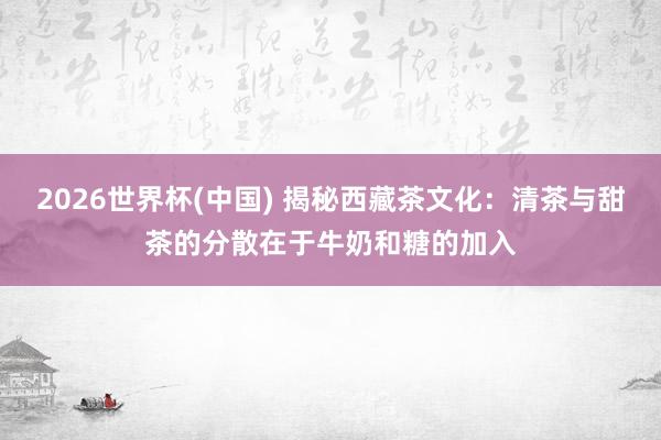 2026世界杯(中国) 揭秘西藏茶文化：清茶与甜茶的分散在于牛奶和糖的加入