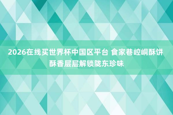 2026在线买世界杯中国区平台 食家巷崆峒酥饼 酥香层层解锁陇东珍味