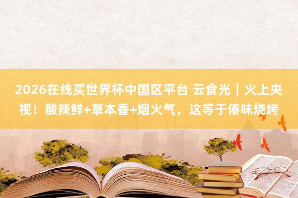 2026在线买世界杯中国区平台 云食光｜火上央视！酸辣鲜+草本香+烟火气，<a href=