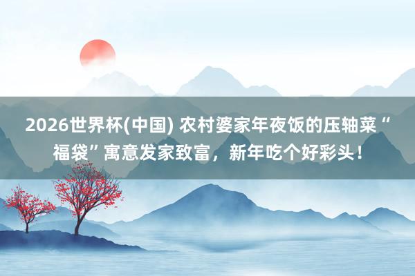 2026世界杯(中国) 农村婆家年夜饭的压轴菜“福袋”寓意发家致富，新年吃个好彩头！