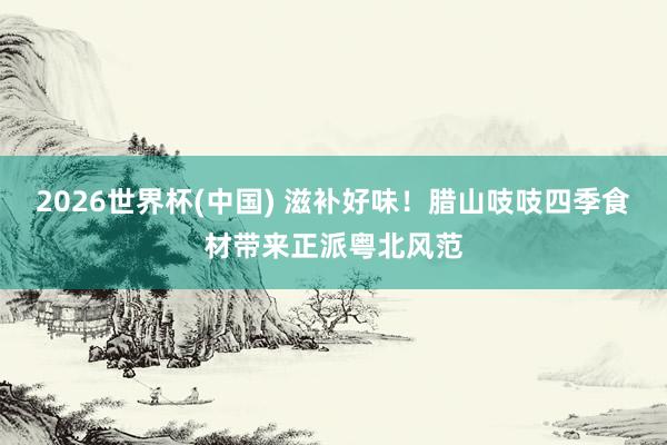 2026世界杯(中国) 滋补好味！腊山吱吱四季食材带来正派粤北风范