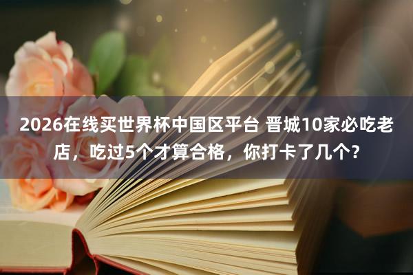 2026在线买世界杯中国区平台 晋城10家必吃老店，吃过5个才算合格，你打卡了几个？