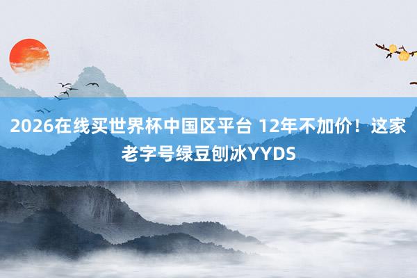 2026在线买世界杯中国区平台 12年不加价！这家老字号绿豆刨冰YYDS