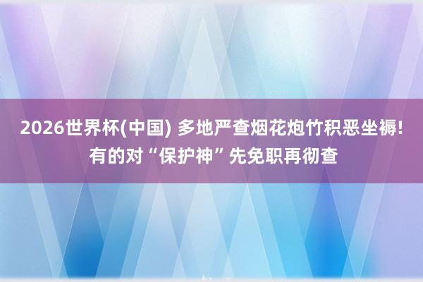 2026世界杯(中国) 多地严查烟花炮竹积恶坐褥! 有的对“保护神”先免职再彻查