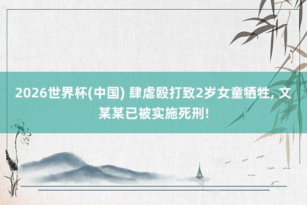 2026世界杯(中国) 肆虐殴打致2岁女童牺牲， 文某某已被实施死刑!