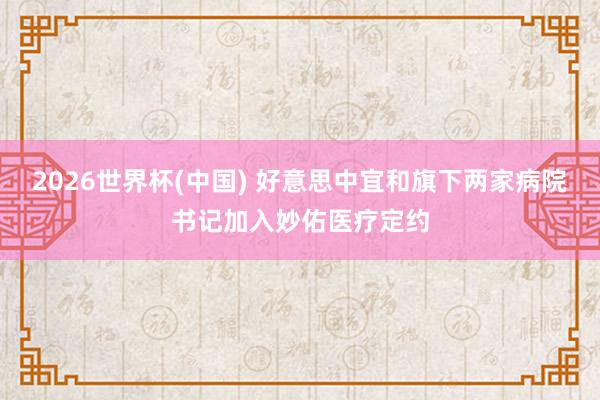 2026世界杯(中国) 好意思中宜和旗下两家病院书记加入妙佑医疗定约