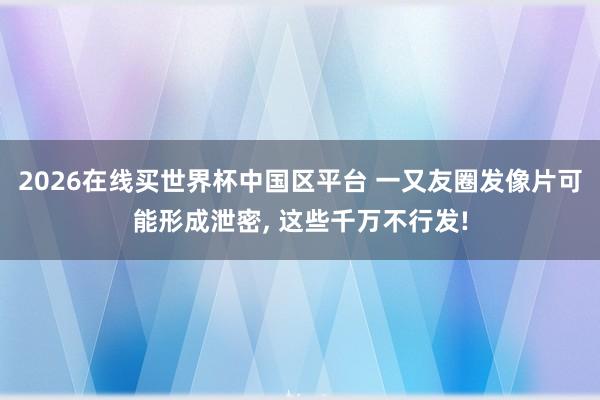2026在线买世界杯中国区平台 一又友圈发像片可能形成泄密， 这些千万不行发!