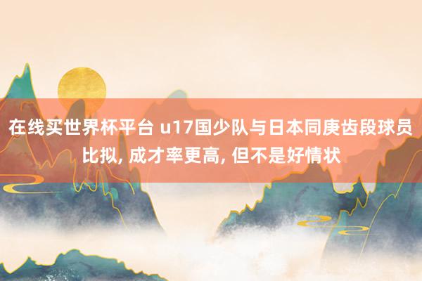 在线买世界杯平台 u17国少队与日本同庚齿段球员比拟， 成才率更高， 但不是好情状