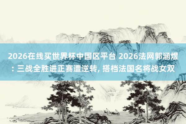 2026在线买世界杯中国区平台 2026法网郭涵煜: 三战全胜进正赛遭逆转， 搭档法国名将战女双