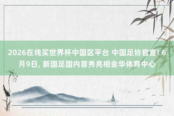 2026在线买世界杯中国区平台 中国足协官宣! 6月9日， 新国足国内首秀亮相金华体育中心