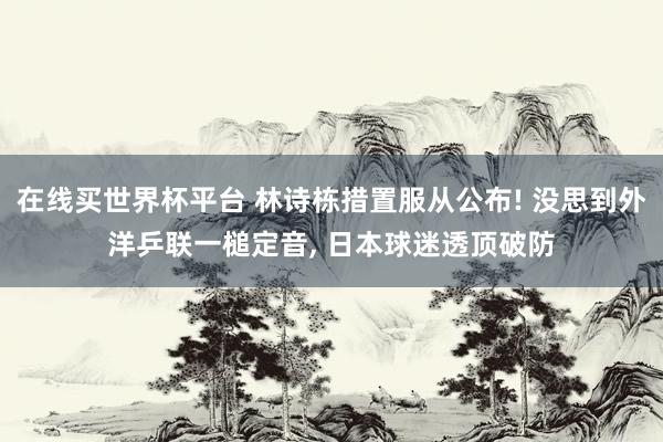 在线买世界杯平台 林诗栋措置服从公布! 没思到外洋乒联一槌定音， 日本球迷透顶破防
