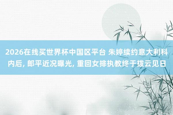 2026在线买世界杯中国区平台 朱婷续约意大利科内后， 郎平近况曝光， 重回女排执教终于拨云见日