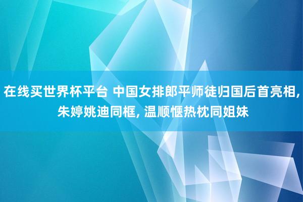 在线买世界杯平台 中国女排郎平师徒归国后首亮相， 朱婷姚迪同框， 温顺惬热枕同姐妹