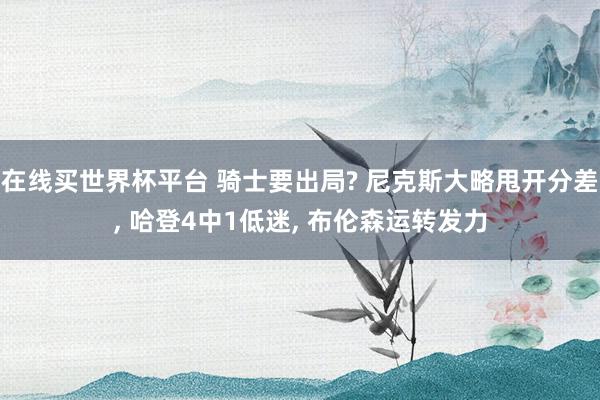 在线买世界杯平台 骑士要出局? 尼克斯大略甩开分差， 哈登4中1低迷， 布伦森运转发力