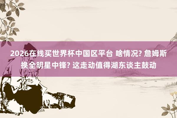 2026在线买世界杯中国区平台 啥情况? 詹姆斯换全明星中锋? 这走动值得湖东谈主鼓动