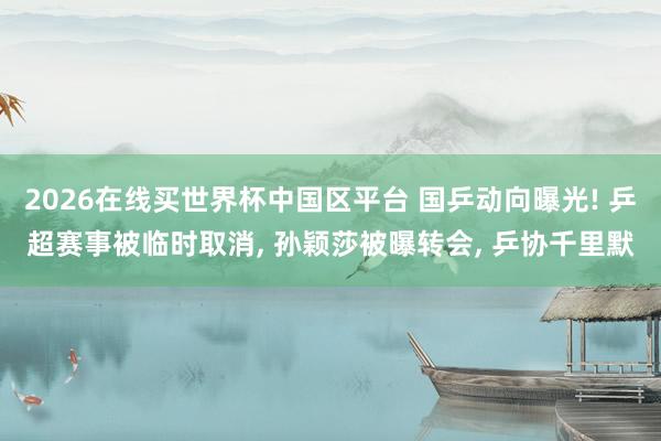2026在线买世界杯中国区平台 国乒动向曝光! 乒超赛事被临时取消， 孙颖莎被曝转会， 乒协千里默