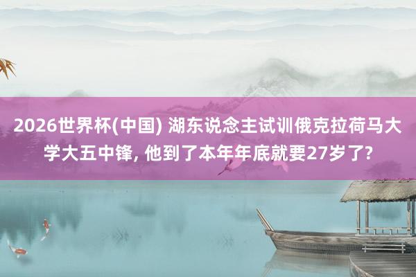2026世界杯(中国) 湖东说念主试训俄克拉荷马大学大五中锋， 他到了本年年底就要27岁了?