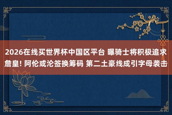 2026在线买世界杯中国区平台 曝骑士将积极追求詹皇! 阿伦或沦签换筹码 第二土豪线成引字母袭击