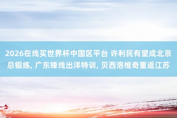 2026在线买世界杯中国区平台 许利民有望成北京总锻练， 广东锋线出洋特训， 贝西洛维奇重返江苏