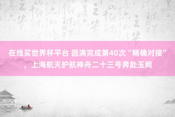 在线买世界杯平台 圆满完成第40次“精确对接”，上海航天护航神舟二十三号奔赴玉阙