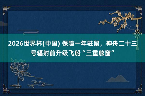2026世界杯(中国) 保障一年驻留，神舟二十三号辐射前升级飞船“三重舷窗”