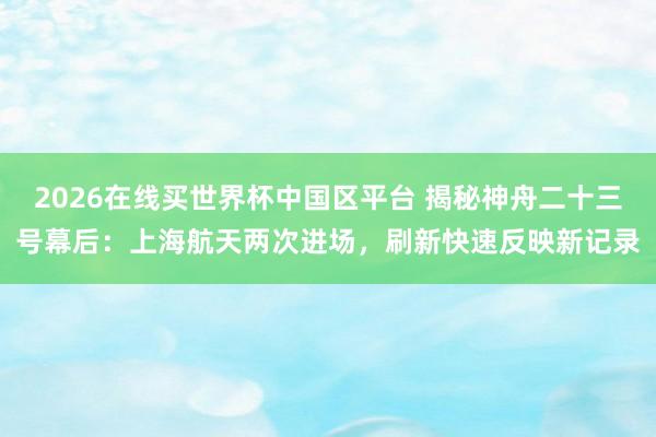 2026在线买世界杯中国区平台 揭秘神舟二十三号幕后：上海航天两次进场，刷新快速反映新记录