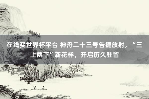 在线买世界杯平台 神舟二十三号告捷放射，“三上两下”新花样，开启历久驻留