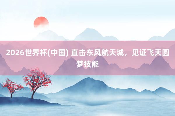 2026世界杯(中国) 直击东风航天城，<a href=