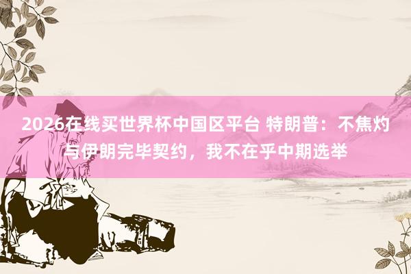 2026在线买世界杯中国区平台 特朗普：不焦灼与伊朗完毕契约，我不在乎中期选举