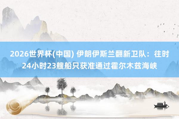 2026世界杯(中国) 伊朗伊斯兰翻新卫队：往时24小时23艘船只获准通过霍尔木兹海峡