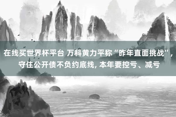 在线买世界杯平台 万科黄力平称“昨年直面挑战”， 守住公开债不负约底线， 本年要控亏、减亏