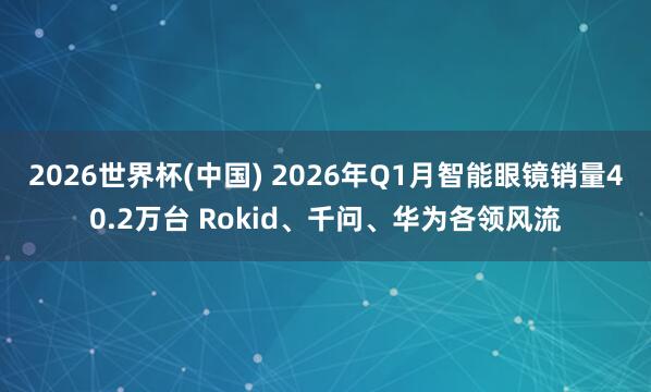 2026世界杯(中国) 2026年Q1月智能眼镜销量40.2万台 Rokid、千问、华为各领风流