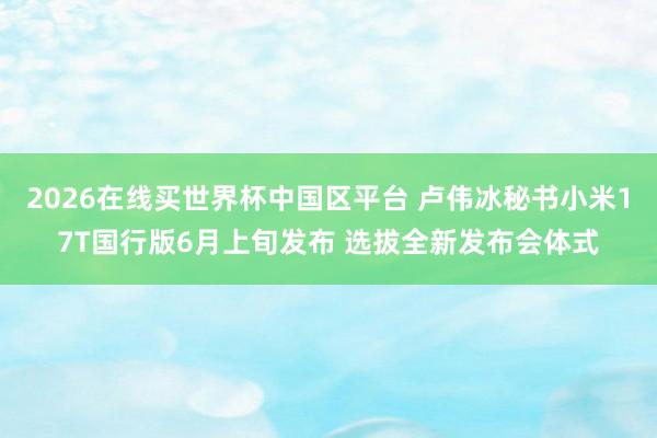 2026在线买世界杯中国区平台 卢伟冰秘书小米17T国行版6月上旬发布 选拔全新发布会体式
