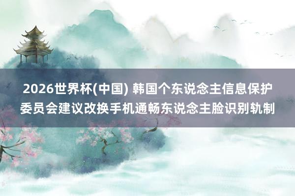 2026世界杯(中国) 韩国个东说念主信息保护委员会建议改换手机通畅东说念主脸识别轨制