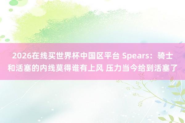 2026在线买世界杯中国区平台 Spears：骑士和活塞的内线莫得谁有上风 压力当今给到活塞了