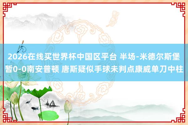2026在线买世界杯中国区平台 半场-米德尔斯堡暂0-0南安普顿 唐斯疑似手球未判点康威单刀中柱