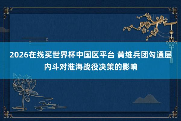 2026在线买世界杯中国区平台 黄维兵团勾通层内斗对淮海