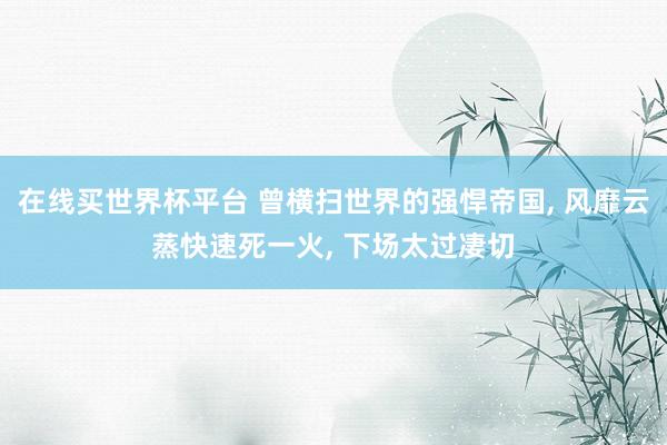 在线买世界杯平台 曾横扫世界的强悍帝国， 风靡云蒸快速死一火， 下场太过凄切