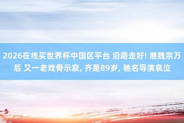 2026在线买世界杯中国区平台 沿路走好! 继魏宗万后 又一老戏骨示寂， 齐是89岁， 驰名导演哀泣
