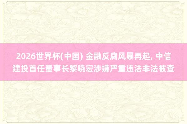 2026世界杯(中国) 金融反腐风暴再起, 中信建投首任董事长黎晓宏涉嫌严重违法