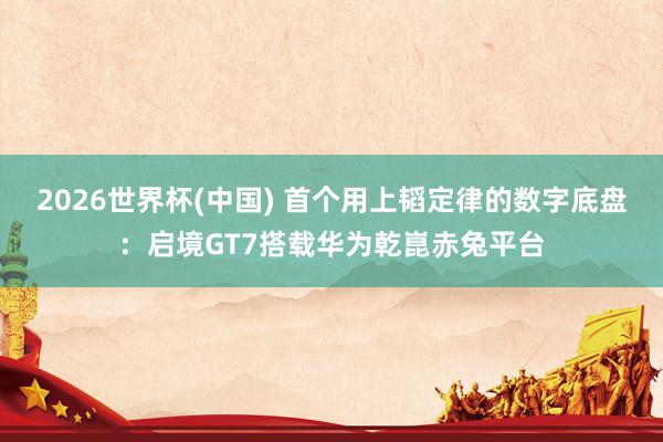 2026世界杯(中国) 首个用上韬定律的数字底盘：启境GT7搭载华为乾崑赤兔平台