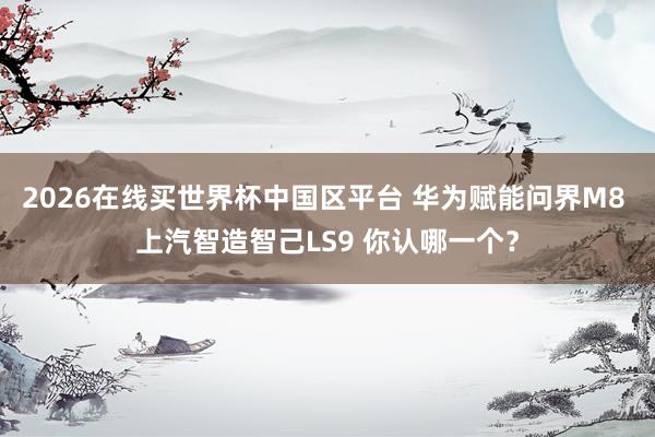 2026在线买世界杯中国区平台 华为赋能问界M8 上汽智造智己LS9 你认哪一个？