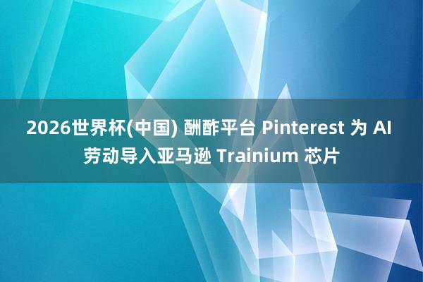 2026世界杯(中国) 酬酢平台 Pinterest 为 AI 劳动导入亚马逊 Trainium 芯片
