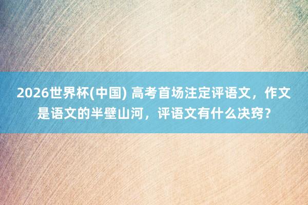 2026世界杯(中国) 高考首场注定评语文,作文是语文的半壁山河,评语文有什么决窍?