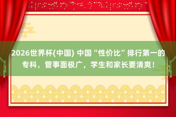 2026世界杯(中国) 中国“性价比”排行第一的专科，管事面极广，学生和家长要清爽！